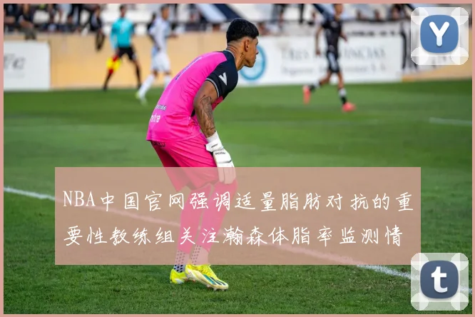 NBA中国官网强调适量脂肪对抗的重要性教练组关注瀚森体脂率监测情况
