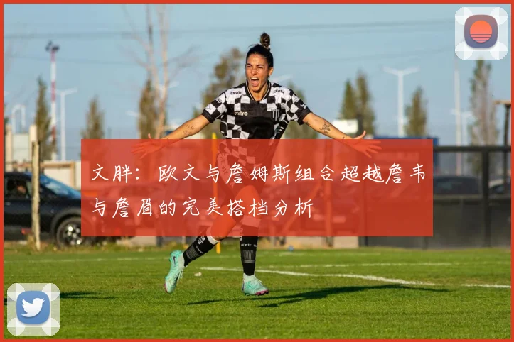 文胖：欧文与詹姆斯组合超越詹韦与詹眉的完美搭档分析