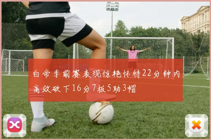 白帝季前赛表现惊艳怀特22分钟内高效砍下16分7板5助3帽