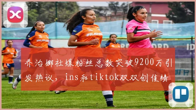 乔治娜社媒粉丝总数突破9200万引发热议，ins和tiktok双双创佳绩