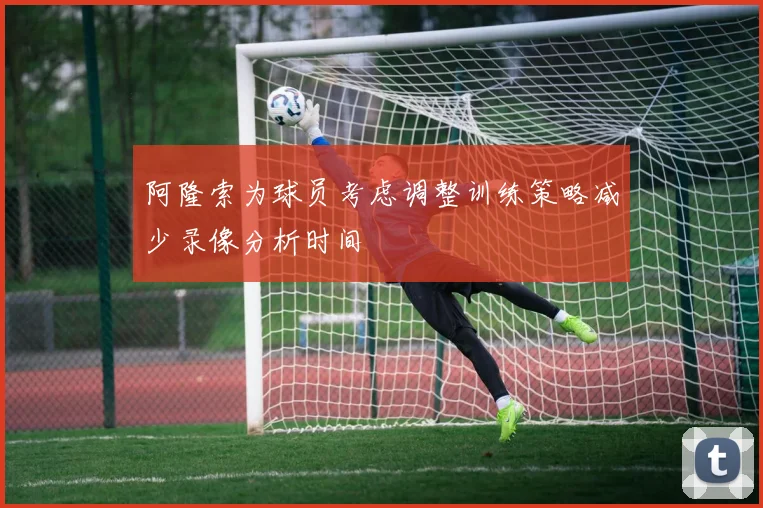 阿隆索为球员考虑调整训练策略减少录像分析时间