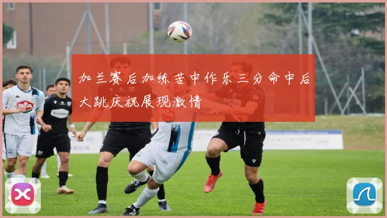 加兰赛后加练苦中作乐三分命中后大跳庆祝展现激情