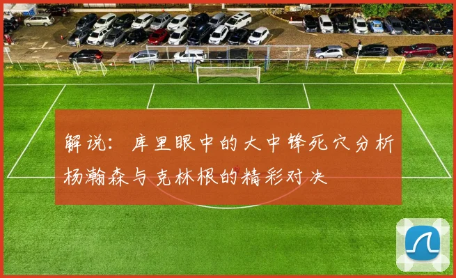 解说：库里眼中的大中锋死穴分析杨瀚森与克林根的精彩对决