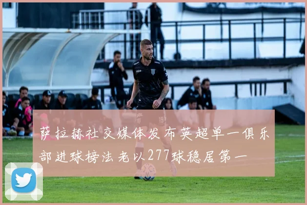 萨拉赫社交媒体发布英超单一俱乐部进球榜法老以277球稳居第一