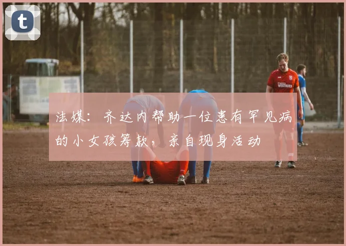 法媒：齐达内帮助一位患有罕见病的小女孩筹款，亲自现身活动