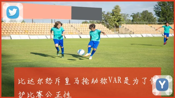 比达尔怒斥皇马抢劫称VAR是为了保护比赛公正性