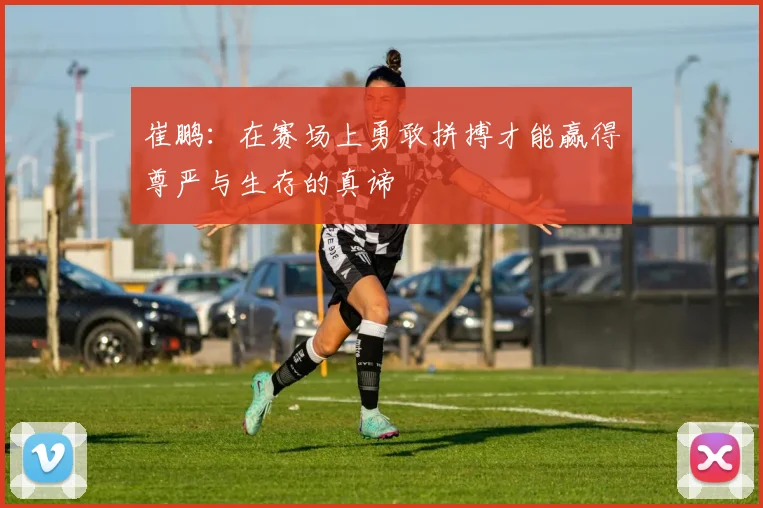 崔鹏：在赛场上勇敢拼搏才能赢得尊严与生存的真谛