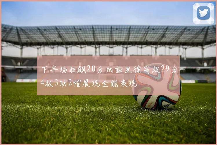 下半场狂飙20分纳兹里德高效29分4板3助2帽展现全能表现