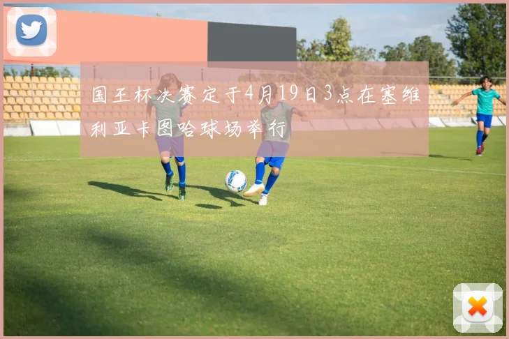 国王杯决赛定于4月19日3点在塞维利亚卡图哈球场举行