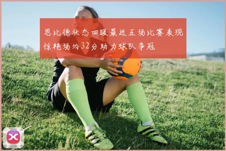 恩比德状态回暖最近五场比赛表现惊艳场均32分助力球队争冠