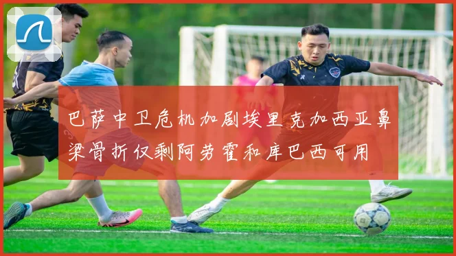 巴萨中卫危机加剧埃里克加西亚鼻梁骨折仅剩阿劳霍和库巴西可用