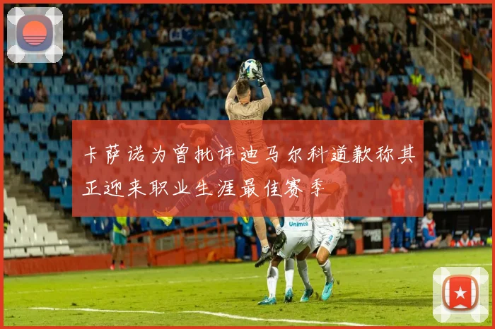 卡萨诺为曾批评迪马尔科道歉称其正迎来职业生涯最佳赛季