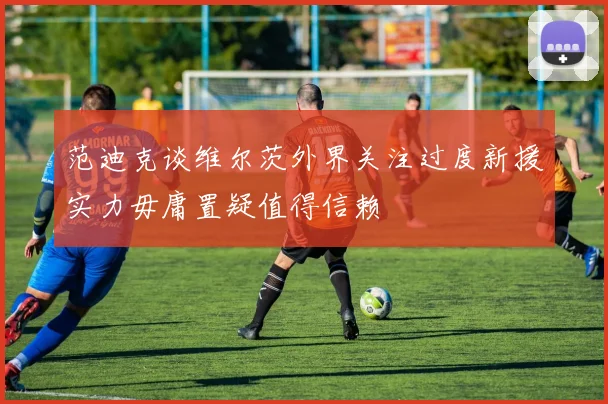 范迪克谈维尔茨外界关注过度新援实力毋庸置疑值得信赖