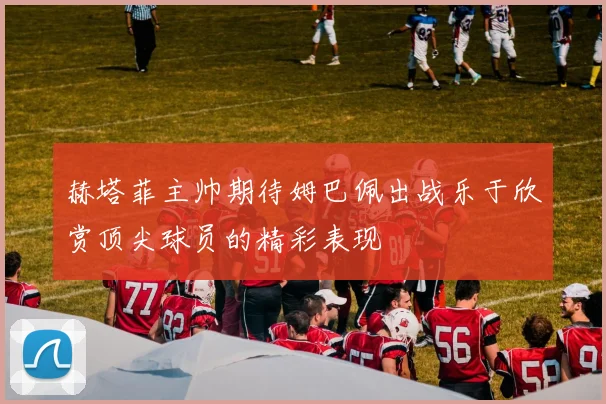赫塔菲主帅期待姆巴佩出战乐于欣赏顶尖球员的精彩表现