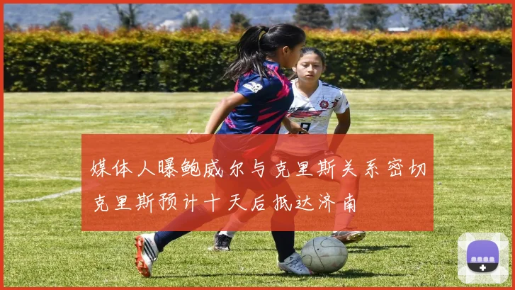 媒体人曝鲍威尔与克里斯关系密切克里斯预计十天后抵达济南