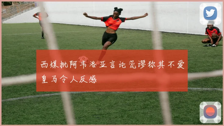 西媒批阿韦洛亚言论荒谬称其不爱皇马令人反感