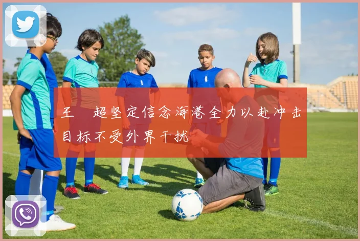 王燊超坚定信念海港全力以赴冲击目标不受外界干扰